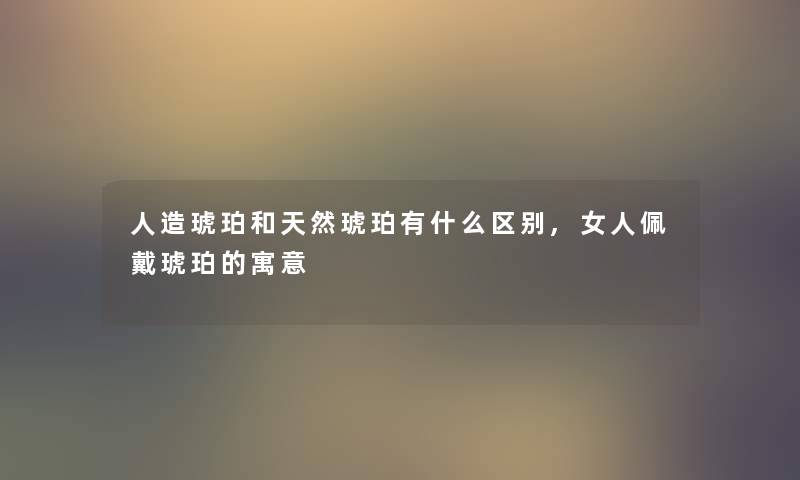 人造琥珀和天然琥珀有什么区别,女人佩戴琥珀的寓意
