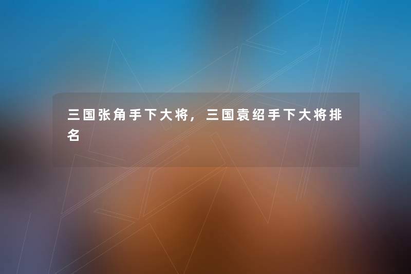 三国张角手下大将,三国袁绍手下大将推荐 三国张角手下大将,三国袁绍手下大将推荐