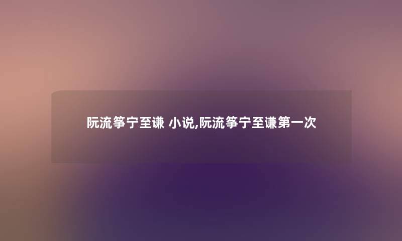 阮流筝宁至谦 小说,阮流筝宁至谦第一次