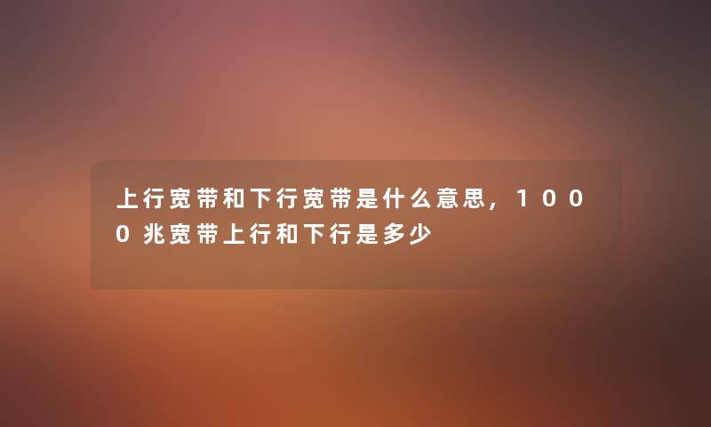 上行宽带和下行宽带是什么意思,1000兆宽带上行和下行是多少