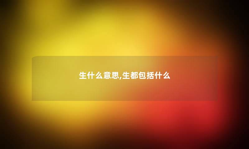 生什么意思,生都包括什么