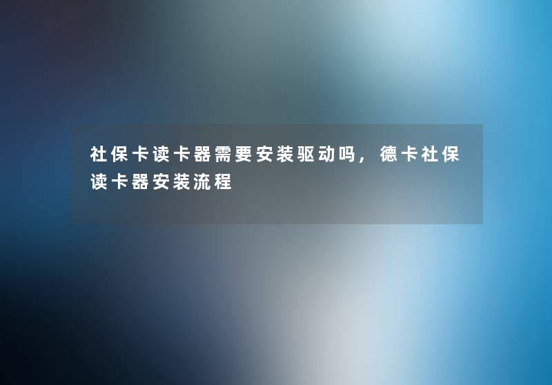 社保卡读卡器需要安装驱动吗,德卡社保读卡器安装流程