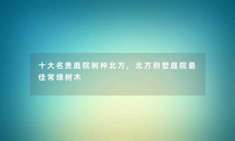 一些名贵庭院树种北方,北方别墅庭院理想常绿树木