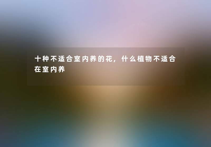 十种不适合室内养的花,什么植物不适合在室内养
