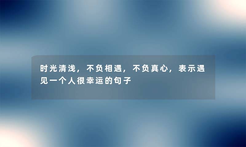 时光清浅,不负相遇,不负真心,表示遇见一个人很幸运的句子
