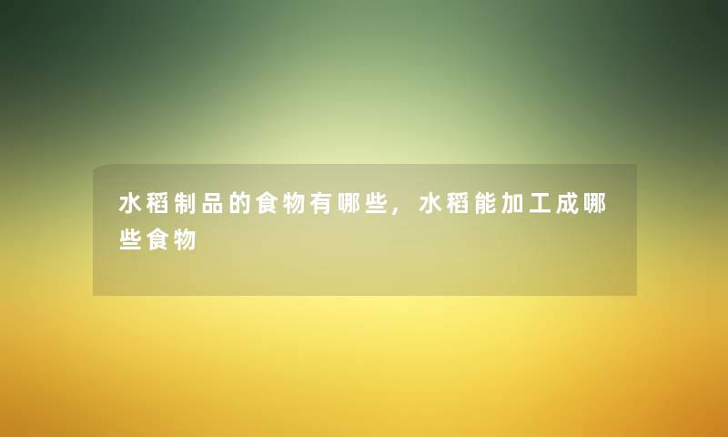 水稻制品的食物有哪些,水稻能加工成哪些食物