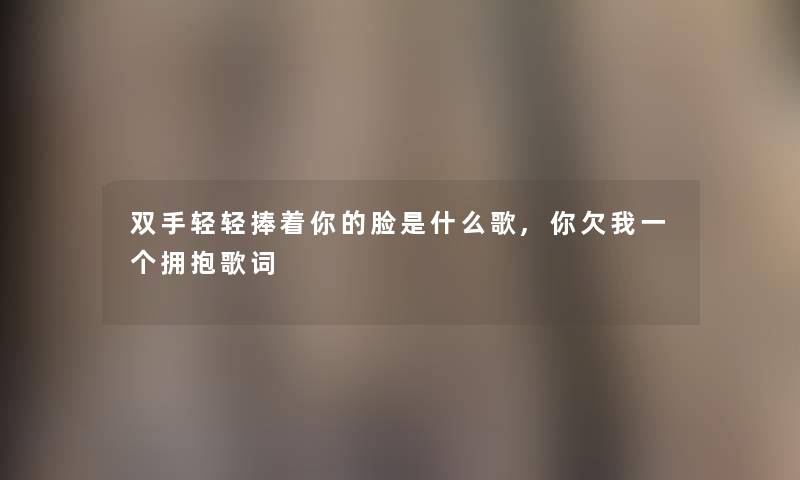 双手轻轻捧着你的脸是什么歌,你欠我一个拥抱歌词