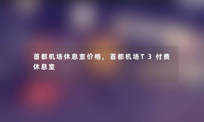 首都机场休息室价格,首都机场T3付费休息室