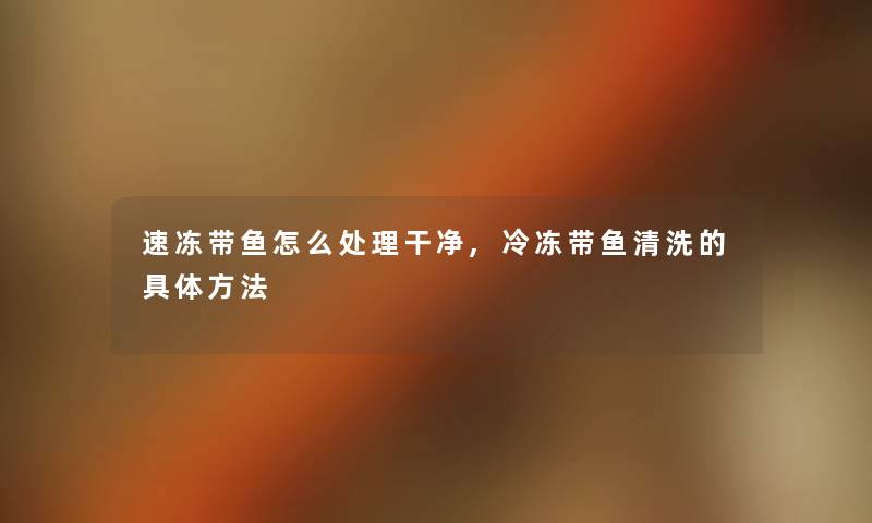 速冻带鱼怎么处理干净,冷冻带鱼清洗的具体方法