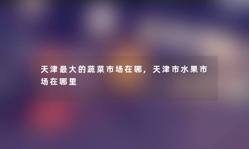 天津大的蔬菜市场在哪,天津市水果市场在哪里