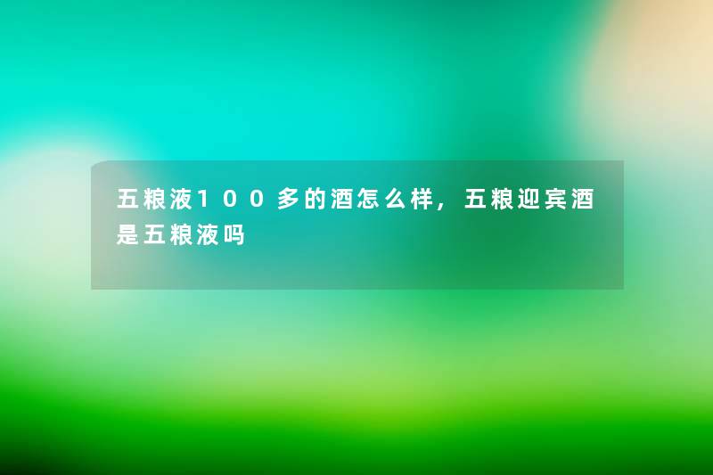 五粮液100多的酒怎么样,五粮迎宾酒是五粮液吗