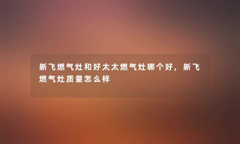 新飞燃气灶和好太太燃气灶哪个好,新飞燃气灶质量怎么样