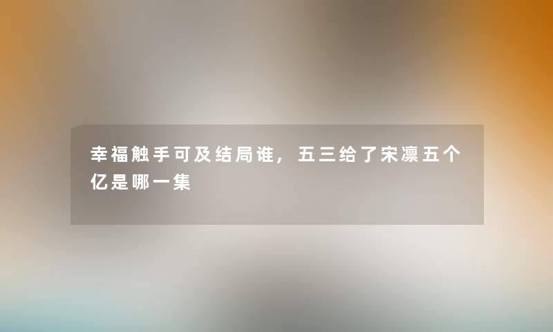幸福触手可及结局谁,五三给了宋凛五个亿是哪一集