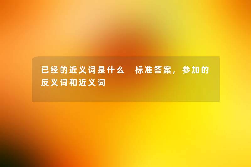 已经的近义词是什么 标准答案,参加的反义词和近义词