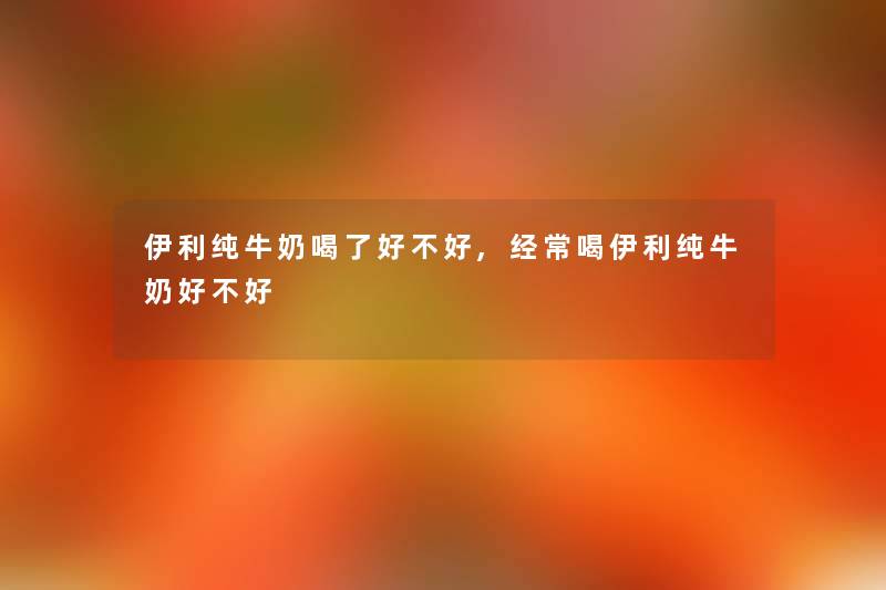 伊利纯牛奶喝了好不好,经常喝伊利纯牛奶好不好