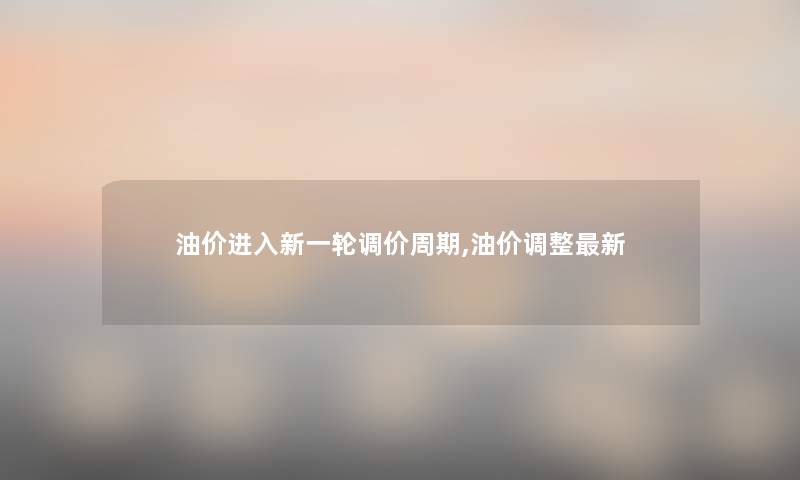 油价进入新一轮调价周期,油价调整新