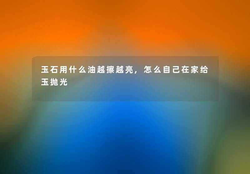玉石用什么油越擦越亮,怎么自己在家给玉抛光