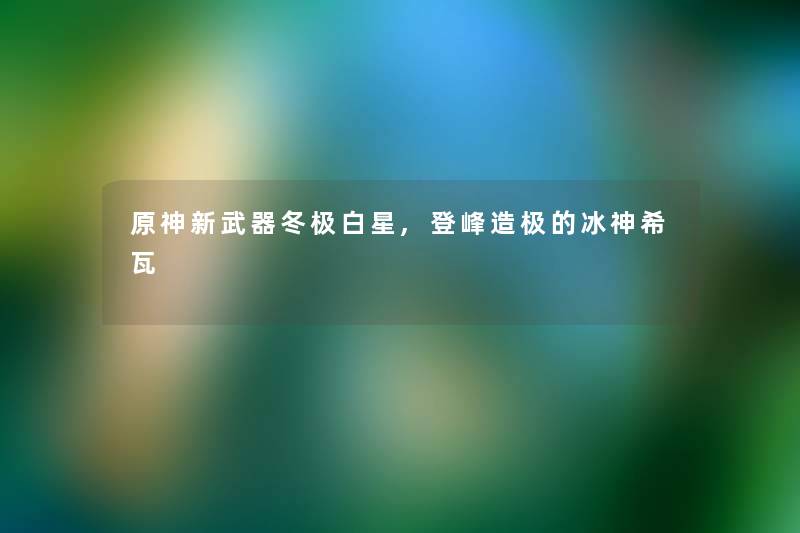 原神新武器冬极白星,登峰造极的冰神希瓦