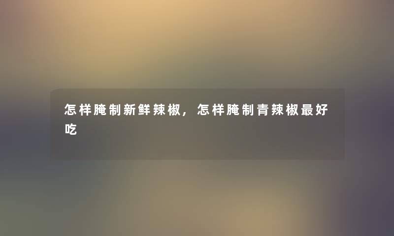 怎样腌制新鲜辣椒,怎样腌制青辣椒好吃