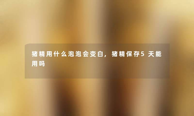 猪精用什么泡泡会变白,猪精保存5天能用吗