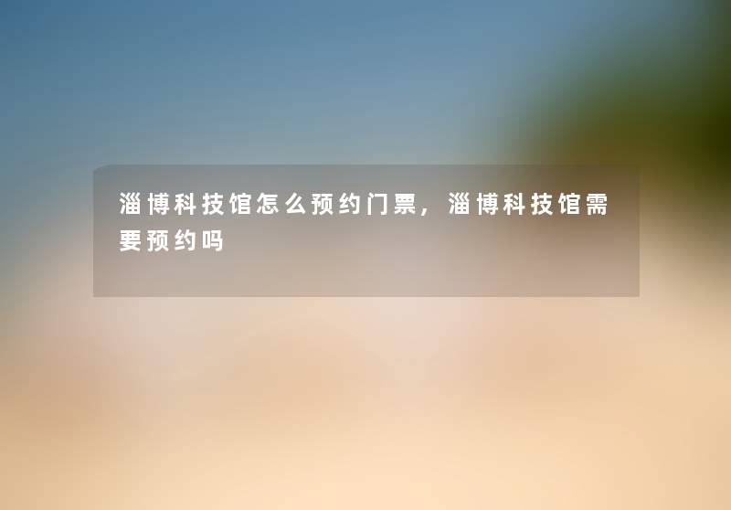 淄博科技馆怎么预约门票,淄博科技馆需要预约吗 淄博科技馆怎么预约门票,淄博科技馆需要预约吗
